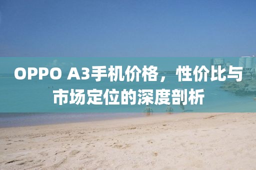 OPPO A3手机价格，性价比与市场定位的深度剖析