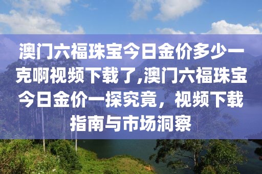 澳门六福珠宝今日金价多少一克啊视频下载了,澳门六福珠宝今日金价一探究竟，视频下载指南与市场洞察