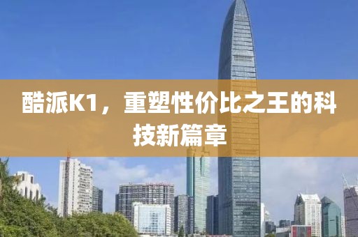 酷派K1，重塑性价比之王的科技新篇章