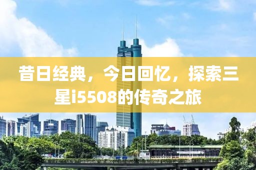 昔日经典，今日回忆，探索三星i5508的传奇之旅