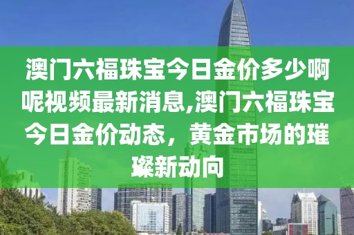 澳门六福珠宝今日金价多少啊呢视频最新消息,澳门六福珠宝今日金价动态，黄金市场的璀璨新动向