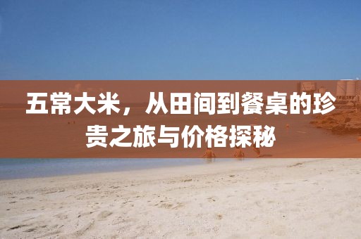 五常大米，从田间到餐桌的珍贵之旅与价格探秘