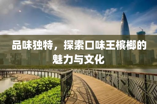 品味独特，探索口味王槟榔的魅力与文化