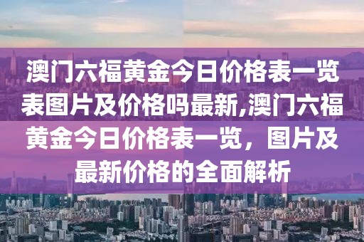 澳门六福黄金今日价格表一览表图片及价格吗最新,澳门六福黄金今日价格表一览，图片及最新价格的全面解析