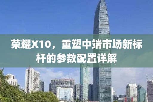 荣耀X10，重塑中端市场新标杆的参数配置详解