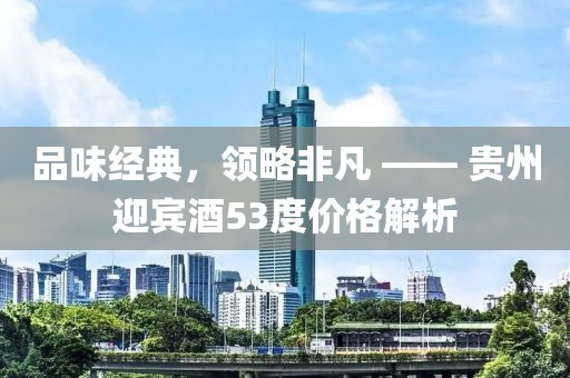 品味经典，领略非凡 —— 贵州迎宾酒53度价格解析