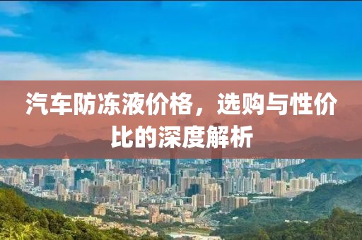 汽车防冻液价格，选购与性价比的深度解析