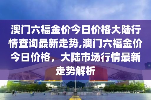 澳门六福金价今日价格大陆行情查询最新走势,澳门六福金价今日价格，大陆市场行情最新走势解析