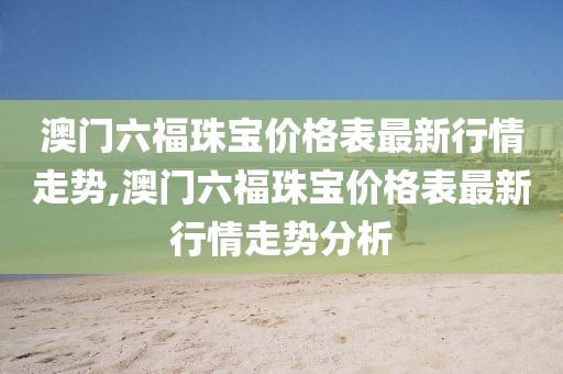 澳门六福珠宝价格表最新行情走势,澳门六福珠宝价格表最新行情走势分析
