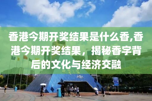 香港今期开奖结果是什么香,香港今期开奖结果，揭秘香字背后的文化与经济交融