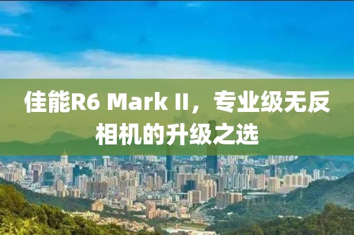 佳能R6 Mark II，专业级无反相机的升级之选