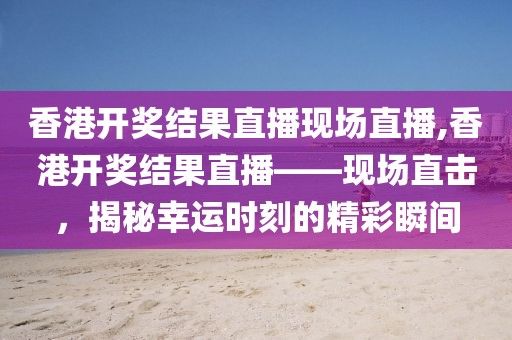 香港开奖结果直播现场直播,香港开奖结果直播——现场直击，揭秘幸运时刻的精彩瞬间