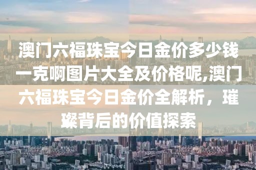 澳门六福珠宝今日金价多少钱一克啊图片大全及价格呢,澳门六福珠宝今日金价全解析，璀璨背后的价值探索