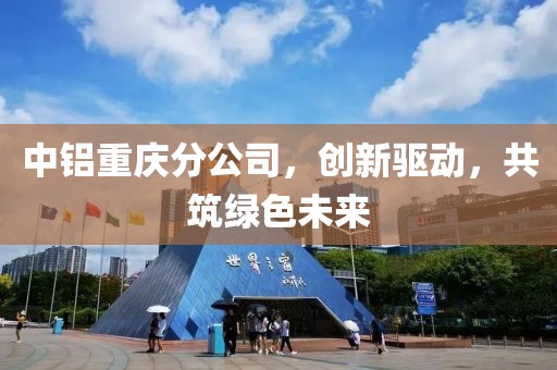 中铝重庆分公司，创新驱动，共筑绿色未来