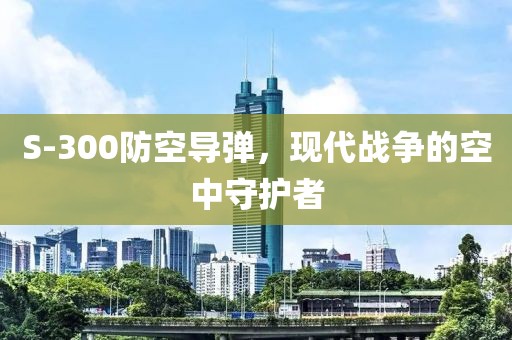 S-300防空导弹，现代战争的空中守护者