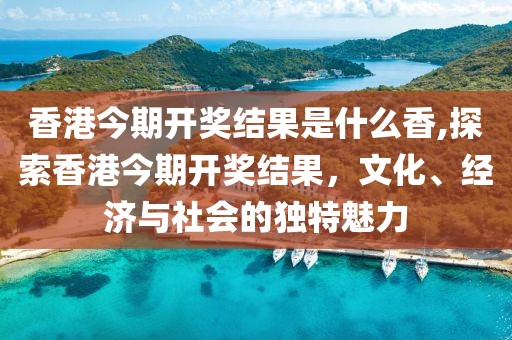 香港今期开奖结果是什么香,探索香港今期开奖结果，文化、经济与社会的独特魅力