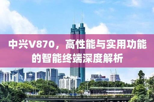中兴V870，高性能与实用功能的智能终端深度解析
