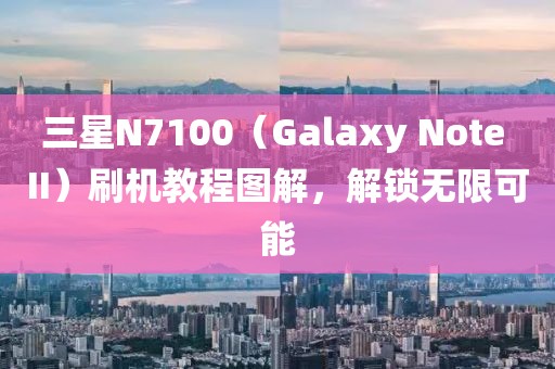 三星N7100（Galaxy Note II）刷机教程图解，解锁无限可能