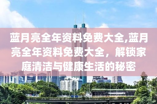 蓝月亮全年资料免费大全,蓝月亮全年资料免费大全，解锁家庭清洁与健康生活的秘密